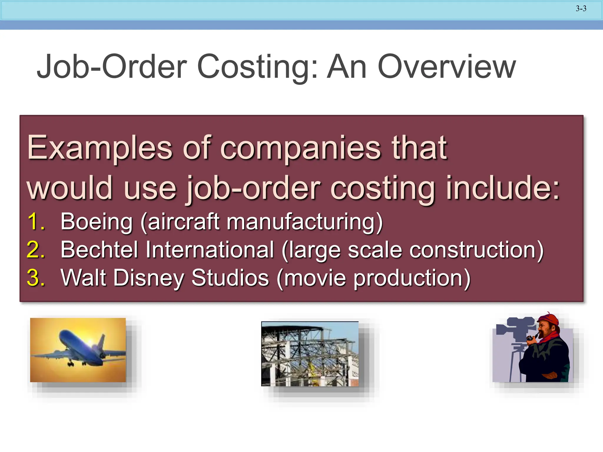 3-3
Job-Order Costing: An Overview
Examples of companies that
would use job-order costing include:
1. Boeing (aircraft manufacturing)
2. Bechtel International (large scale construction)
3. Walt Disney Studios (movie production)
 