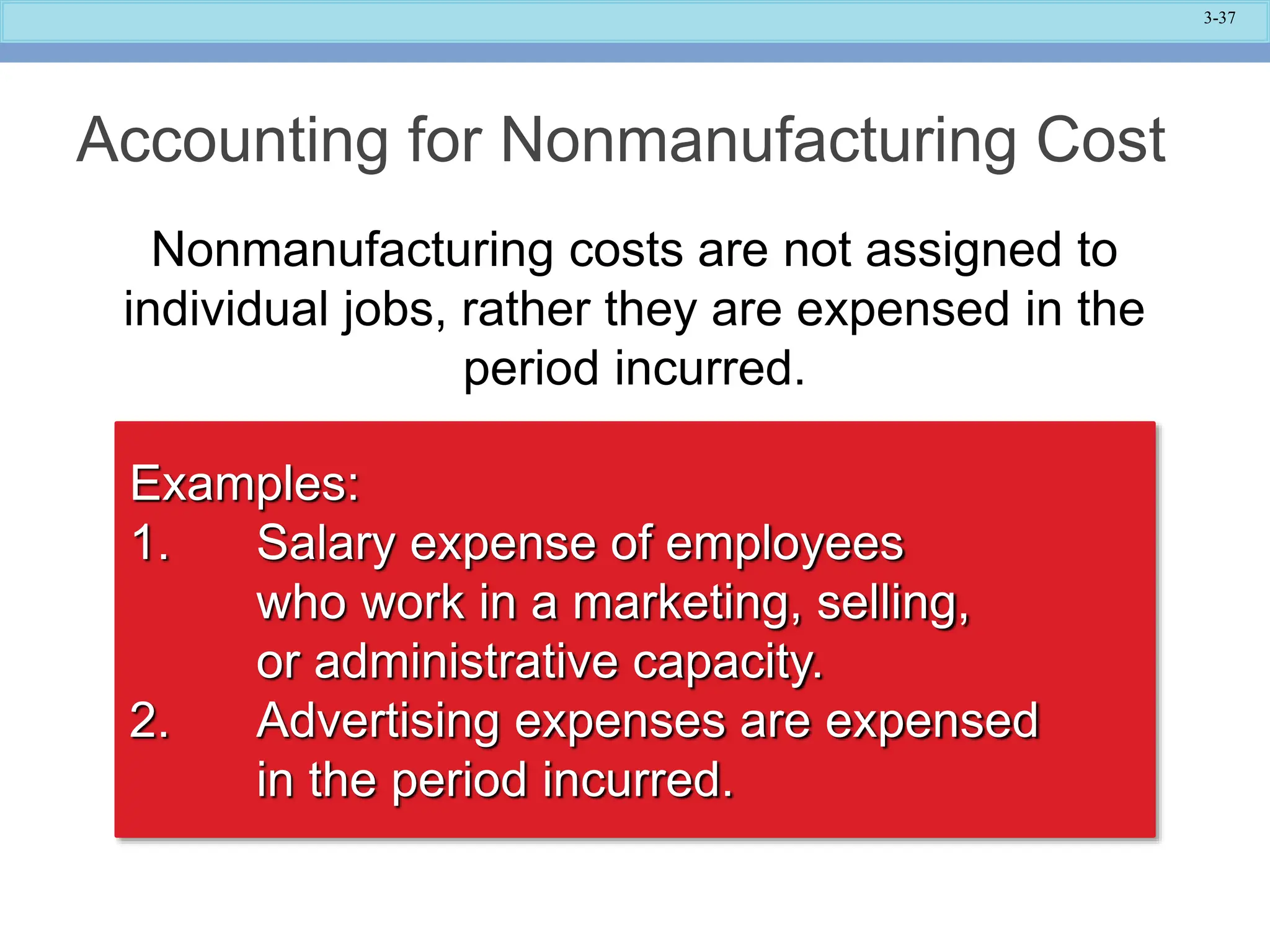 3-37
Accounting for Nonmanufacturing Cost
Nonmanufacturing costs are not assigned to
individual jobs, rather they are expensed in the
period incurred.
Examples:
1. Salary expense of employees
who work in a marketing, selling,
or administrative capacity.
2. Advertising expenses are expensed
in the period incurred.
 