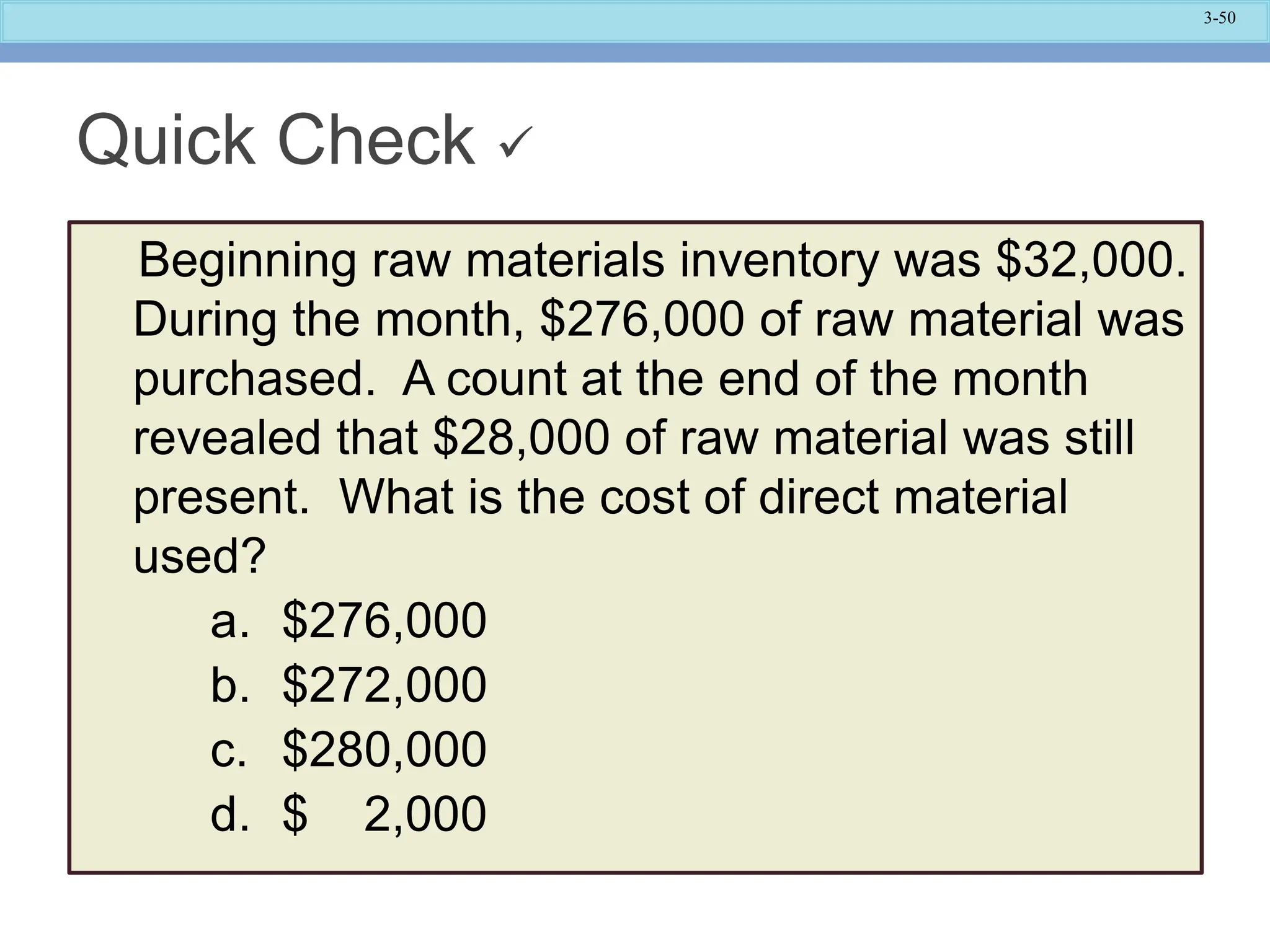 3-50
Quick Check 
Beginning raw materials inventory was $32,000.
During the month, $276,000 of raw material was
purchased. A count at the end of the month
revealed that $28,000 of raw material was still
present. What is the cost of direct material
used?
a. $276,000
b. $272,000
c. $280,000
d. $ 2,000
 