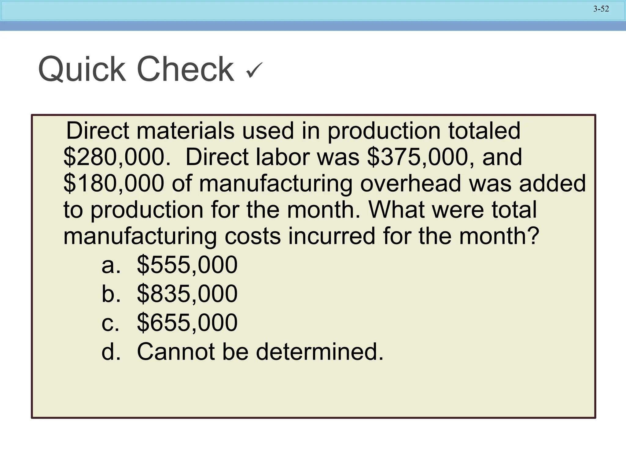 3-52
Quick Check 
Direct materials used in production totaled
$280,000. Direct labor was $375,000, and
$180,000 of manufacturing overhead was added
to production for the month. What were total
manufacturing costs incurred for the month?
a. $555,000
b. $835,000
c. $655,000
d. Cannot be determined.
 