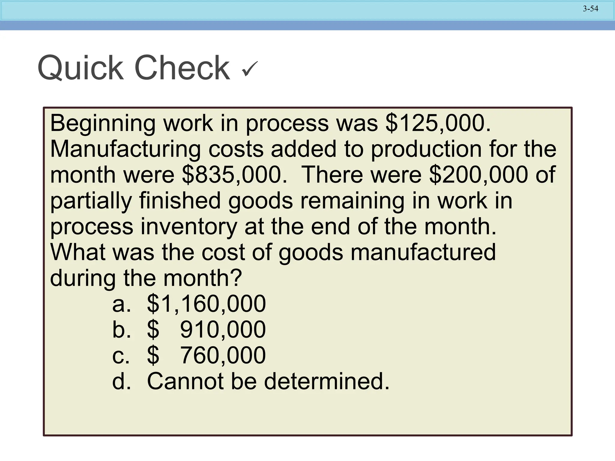 3-54
Quick Check 
Beginning work in process was $125,000.
Manufacturing costs added to production for the
month were $835,000. There were $200,000 of
partially finished goods remaining in work in
process inventory at the end of the month.
What was the cost of goods manufactured
during the month?
a. $1,160,000
b. $ 910,000
c. $ 760,000
d. Cannot be determined.
 