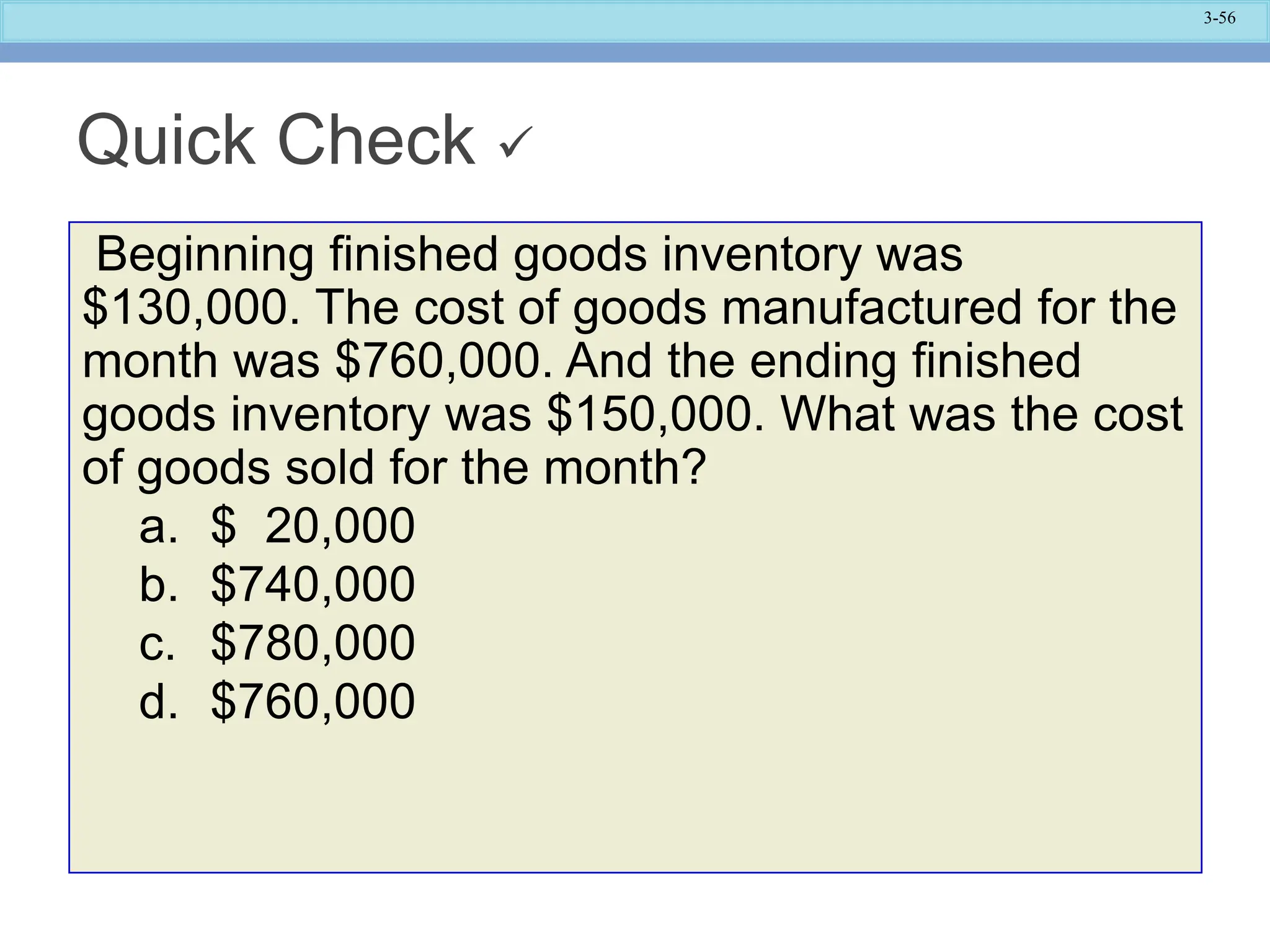 3-56
Quick Check 
Beginning finished goods inventory was
$130,000. The cost of goods manufactured for the
month was $760,000. And the ending finished
goods inventory was $150,000. What was the cost
of goods sold for the month?
a. $ 20,000
b. $740,000
c. $780,000
d. $760,000
 