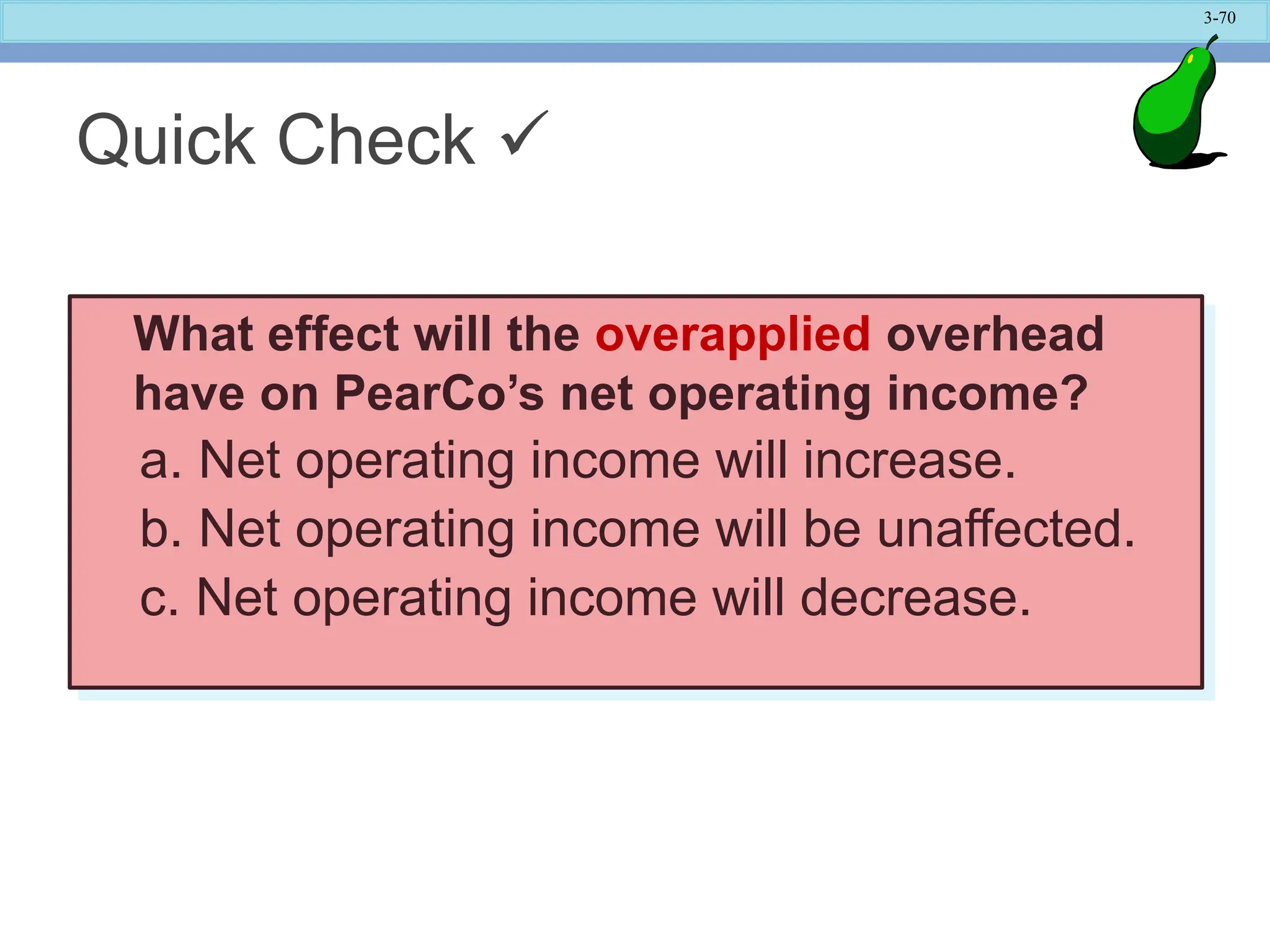 3-70
Quick Check 
What effect will the overapplied overhead
have on PearCo’s net operating income?
a. Net operating income will increase.
b. Net operating income will be unaffected.
c. Net operating income will decrease.
 
