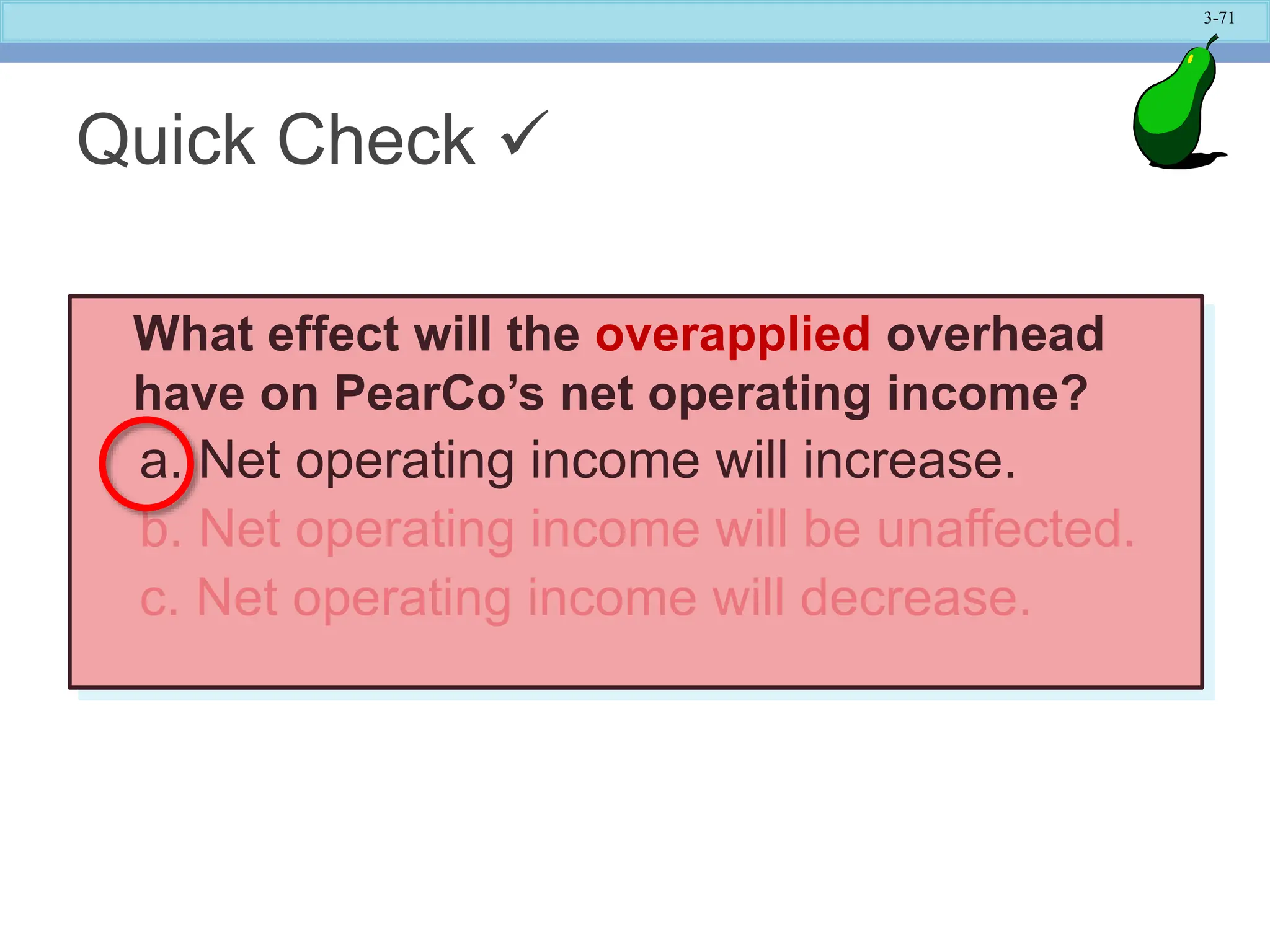 3-71
What effect will the overapplied overhead
have on PearCo’s net operating income?
a. Net operating income will increase.
b. Net operating income will be unaffected.
c. Net operating income will decrease.
Quick Check 
 