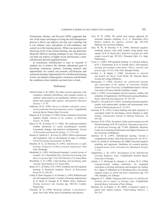 GARRISON’S MODEL OF SELF-DIRECTED LEARNING 595
Zimmerman, Bonner, and Kovach (1996) suggested that
one of the major advantages of using the self-management
process is that it can improve not only one’s learning, but
it can enhance one’s perception of self-confidence and
control over the learning process. When one practices self-
observing of his or her current learning, one can determine
about the effective learning strategies to use. This process
can help one achieve at higher levels and become a more
self-directed and self-regulated learner.
In conclusion, self-direction is seen as essential if
students are to achieve the ultimate educational goal of
becoming continuous learners. Learning interests and
opportunities for control can promote self-direction and
continued learning. Opportunities for self-directed learning,
in turn, can enhance metacognitive awareness and facilitate
the conditions where students can learn how to learn.
References
Abd-El-Fattah, S. M. (2005). The effect of prior experience with
computers, statistical self-efficacy, and computer anxiety on
students’ achievement in an introductory statistics course: A
partial least squares path analysis. International Education
Journal, 5, 71-79.
Anderson, M. R. (1993). Success in distance education courses
versus traditional classroom education courses. (Unpublished
doctoral thesis). Oregon State University.
Bagozzi, R. P., & Youjae, Y. (1988). On the evaluation of structural
equation models. Journal of the Academy of Marketing
Science, 16, 74-94.
Baron, R. M., & Kenny, D. A. (1986). The moderator-mediator
variable distinction in social psychological research:
Conceptual, strategic, and statistical considerations. Journal
of Personality and Social Psychology, 51, 1173-1182.
Boman, P., Smith, D. C., & Curtis, D. (2003). Effects of pessimism
and explanatory style on development of anger in children.
School Psychology International, 24, 80-94.
Brockett, R. G., & Hiemstra, R. (1991). Self-direction in adult
learning: Perspective on theory, research, and practice. New
York: Routledge.
Brookfield, S. (1985). Self-directed learning: A critical review of
research. In S. Brookfiled (Ed.), Self-directed learning from
theory to practice (pp. 5-16). San Francisco, CA: Jossey-Bass.
Brookfield, S. D. (1986). Understanding and facilitating adult
learning. San Francisco, CA: Jossey-Bass.
Butler, D. L., & Winne, P. H. (1995). Feedback and self-regulated
learning: A theoretical synthesis. Review of Educational
Research, 65, 245-281.
Candy, P., Harri-Augstein, S., & Thomas, L. (1985). Reflection and
the self-organized learner: A model of learning organizations.
In D. Boud, R. Keough, & D. Walker (Eds.), Reflection:
Turning experience into learning (pp. 100-116). London:
Kogan Page.
Chernick, M. R. (1999). Bootstrap methods: A practitioner’s
guide. New York: Wiley series in probability and statistics.
Chin, W. W. (1998). The partial least squares approach for
structural equation modeling. In G. A. Macoulides (Ed.),
Modern methods for business research (pp. 295-336).
Mahwah, NJ: Lawrence Erlbaum.
Chin, W. W., & Newsted, P. R. (1999). Structural equation
modeling analysis with small samples using partial least
squares. In R. H. Hoyle (Ed.), Statistical strategies for small
sample research (pp. 307-341). Thousand Oaks: CA: Sage
Publications.
Corno, L. (1989). Self-regulated learning: A volitional analysis.
In B. J. Zimmerman, & D. H. Schunk (Eds.), Self-regulated
learning and academic achievement: Theory, research, and
practice (pp. 111-141). New York: Springer-Verlag.
Crocker, L., & Algina, J. (1986). Introduction to classical
and modern test theory. Forth Worth, TX: Harcourt Brace
Jovanovich College Publishers.
Darmayanti, T. (1994). Readiness for self-directed learning
and achievement of the students of Universitas Terbuka
(Indonesian Open University). (Unpublished master´s thesis).
University of Victoria, British Columbia, Canadá.
Field, L. (1989). An investigation into the structure, validity, and
reliability of Guglielmino’s Self-Directed Learning Readiness
Scale. Adult Education Quarterly, 39, 125-139.
Fornell, C., & Larcker, D. F. (1981). Evaluating structural equation
models with unobservable variables and measurement error.
Journal of Marketing Research, 18, 39-5.
Garrison, D. R. (1991). Critical thinking and adult education: A
conceptual model for developing critical thinking in adult
learners. International Journal of Lifelong Education, 10,
287-303.
Garrison, D. R. (1993). An analysis of the control construct in self-
directed learning. In H. B. Long (Ed.), Emerging perspectives
of self-directed learning (pp. 27-44): Oklahoma: Research
Center for Continuing Professional and Higher Education of
the University of Oklahoma.
Garrison, D. R. (1997). Self-directed learning: Toward a
comprehensive model. Adult Education Quarterly, 48, 18-33.
Gefen, D., Straub, D., & Boudreau, M. (2000). Structural equation
modeling and regression: Guidelines for research practice.
Communications of the Association for Information Systems,
7, 1-78.
Guglielmino, L. M. (1977). Development of the Self-Directed
Learning Readiness Scale. (Unpublished doctoral thesis).
University of Georgia.
Guthrie, J. T., McGough, K., Bennett, L., & Rice, M. E. (1996).
Concept-oriented reading instruction: An integrated
curriculum to develop motivations and strategies for reading.
In L. Baker, P. Afflerbach, & D. Reinking (Eds.), Developing
engaged readers in school and home communities (pp. 165-
190). Hillsdale, NJ: Erlbaum.
Haggerty, D. L. (2000). Engaging adult learners in self-directed
learning and its impact on learning styles. (Unpublished
doctoral thesis). University of New Orleans.
Haenlein, M., & Kaplan, A. M. (2004). A beginner’s guide to
partial least squares analysis. Understanding Statistics, 3,
283–297.
 