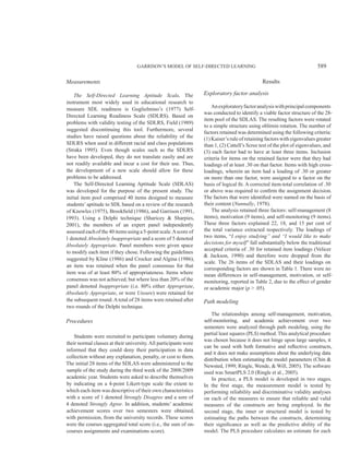 GARRISON’S MODEL OF SELF-DIRECTED LEARNING 589
Measurements
The Self-Directed Learning Aptitude Scale. The
instrument most widely used in educational research to
measure SDL readiness is Guglielmino’s (1977) Self-
Directed Learning Readiness Scale (SDLRS). Based on
problems with validity testing of the SDLRS, Field (1989)
suggested discontinuing this tool. Furthermore, several
studies have raised questions about the reliability of the
SDLRS when used in different racial and class populations
(Straka 1995). Even though scales such as the SDLRS
have been developed, they do not translate easily and are
not readily available and incur a cost for their use. Thus,
the development of a new scale should allow for these
problems to be addressed.
The Self-Directed Learning Aptitude Scale (SDLAS)
was developed for the purpose of the present study. The
initial item pool comprised 40 items designed to measure
students’ aptitude to SDL based on a review of the research
of Knowles (1975), Brookfield (1986), and Garrison (1991,
1993). Using a Delphi technique (Sharicey & Sharpies,
2001), the members of an expert panel independently
assessed each of the 40 items using a 5-point scale.Ascore of
1 denoted Absolutely Inappropriate and a score of 5 denoted
Absolutely Appropriate. Panel members were given space
to modify each item if they chose. Following the guidelines
suggested by Kline (1986) and Crocker and Algina (1986),
an item was retained when the panel consensus for that
item was of at least 80% of appropriateness. Items where
consensus was not achieved, but where less than 20% of the
panel denoted Inappropriate (i.e. 80% either Appropriate,
Absolutely Appropriate, or were Unsure) were retained for
the subsequent round.Atotal of 28 items were retained after
two rounds of the Delphi technique.
Procedures
Students were recruited to participate voluntary during
their normal classes at their university.All participants were
informed that they could deny their participation in data
collection without any explanation, penalty, or cost to them.
The initial 28 items of the SDLAS were administered to the
sample of the study during the third week of the 2008/2009
academic year. Students were asked to describe themselves
by indicating on a 4-point Likert-type scale the extent to
which each item was descriptive of their own characteristics
with a score of 1 denoted Strongly Disagree and a sore of
4 denoted Strongly Agree. In addition, students’ academic
achievement scores over two semesters were obtained,
with permission, from the university records. These scores
were the courses aggregated total score (i.e., the sum of on-
courses assignments and examinations score).
Results
Exploratory factor analysis
Anexploratoryfactoranalysiswithprincipalcomponents
was conducted to identify a viable factor structure of the 28-
item pool of the SDLAS. The resulting factors were rotated
to a simple structure using oblimin rotation. The number of
factors retained was determined using the following criteria:
(1) Kaiser’s rule of retaining factors with eigenvalues greater
than 1, (2) Cattell’s Scree test of the plot of eigenvalues, and
(3) each factor had to have at least three items. Inclusion
criteria for items on the retained factor were that they had
loadings of at least .30 on that factor. Items with high cross-
loadings, wherein an item had a loading of .30 or greater
on more than one factor, were assigned to a factor on the
basis of logical fit. A corrected item-total correlation of .30
or above was required to confirm the assignment decision.
The factors that were identified were named on the basis of
their content (Nunnally, 1978).
The analysis retained three factors: self-management (8
items), motivation (9 items), and self-monitoring (9 items).
These three factors explained 22, 18, and 15 per cent of
the total variance extracted respectively. The loadings of
two items, “I enjoy studying” and “I would like to make
decisions for myself” fall substantially below the traditional
accepted criteria of .30 for retained item loadings (Velicer
& Jackson, 1990) and therefore were dropped from the
scale. The 26 items of the SDLAS and their loadings on
corresponding factors are shown in Table 1. There were no
mean differences in self-management, motivation, or self-
monitoring, reported in Table 2, due to the effect of gender
or academic major (p > .05).
Path modeling
The relationships among self-management, motivation,
self-monitoring, and academic achievement over two
semesters were analyzed through path modeling, using the
partial least squares (PLS) method. This analytical procedure
was chosen because it does not hinge upon large samples, it
can be used with both formative and reflective constructs,
and it does not make assumptions about the underlying data
distribution when estimating the model parameters (Chin &
Newsted, 1999; Ringle, Wende, & Will, 2005). The software
used was SmartPLS 2.0 (Ringle et al., 2005).
In practice, a PLS model is developed in two stages.
In the first stage, the measurement model is tested by
performing reliability and discriminative validity analyses
on each of the measures to ensure that reliable and valid
measures of the constructs are being employed. In the
second stage, the inner or structural model is tested by
estimating the paths between the constructs, determining
their significance as well as the predictive ability of the
model. The PLS procedure calculates an estimate for each
 