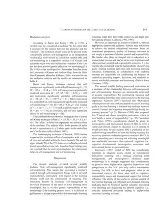 GARRISON’S MODEL OF SELF-DIRECTED LEARNING 593
Mediation analysis
According to Baron and Kenny (1986, p. 1176), a
variable may be considered a mediator “to the extent that
it accounts for the relation between the predictor and the
criterion”. The mediation model tested in the present study
conceptually denotes self-management as an independent
variable (X), motivational as a mediator variable (M), and
self-monitoring as a dependent variable (Y). Gender and
academic major were also included as covariates (COVs) to
test for their possible partial effect on self-monitoring (Y).
The SPSS script developed by Christopher Preacher from
the University of Kansas and Andrew Hays from the Ohio
State University (Preacher & Hayes, 2004) was used to run
the mediation analysis and the results are summarized in
Table 4.
Baron and Kenny technique showed that self-
managementsignificantly predicted self-monitoring(b=.78,
SE = .07, t = 11.14, p < .01), self-management significantly
predicted motivation (b = .67, SE =.08, t = 8.38, p < .01),
and motivation significantly predicted self-monitoring
(b = .74, SE = .07, t = 10.57, p < .01). When motivation
was controlled for, self-management significantly predicted
self-monitoring (b = .66, SE = .08, t = 8.25, p < .01). Gender
(b = .13, SE = .11, t = 1.18) and academic major (b = .17,
SE = .10, t = 1.70), as covariates, did not have significant
effects on self-monitoring (p > .05).
The Sobel test showed identical findings to that of Baron
and Kenny technique (effect (z) = .55, SE = .10, z = 5.5, p <
.05). The ‘effect’ in Sobel test represents the indirect effect
of the mediator. This indirect effect is the product of paths
ab and is equivalent to (c - c’) where path c is the total effect
and c’ is the direct effect (Sobel, 1982).
The bootstrapping technique (Chernick, 1999) further
supported the mediation effect of motivation with a value
of zero not included within the lower bound (.26) and the
upper bound (.73) of the 95% bias-corrected and accelerated
bootstrap confidence intervals. Based on these findings, one
can conclude that the motivation mediated the relationship
between self-management and self-monitoring.
Discussion
The present analyses revealed several notable
findings. First, self-management significantly predicted
self-monitoring. This means that increasing a learner’s
control through self-management brings with it elevated
responsibilities, particularly with regard to the learning
process itself and the construction of meaning. The
immediate benefit of increased self-management is
increased awareness of the need to make learning more
meaningful, that is, to take greater responsibility in the
monitoring of the learning process itself. It is difficult to
get learners to accept responsibility for meaningful learning
outcomes when they have little control of, and input into,
the learning process (Garrison, 1991, 1997).
However, as necessary as a sense of control is, without
appropriate support and guidance, learners may not persist
or achieve the desired educational outcomes. From an
educational perspective, quality of learning outcomes is
not simply a question of student control and responsibility.
The teacher also plays an integral role in education as a
transactional process and has his or her own legitimate and
often necessary control and responsibility concerns. It is the
teacher who is charged with the responsibility of clarifying
goals, shaping learning activities, and assessing learning
outcomes. Furthermore, in collaboration with students,
teachers are responsible for establishing the balance of
control by providing support, directions, and standards to
ensure worthwhile outcomes and continuing efforts to learn
(Garrison, 1993).
The second notable finding concerned motivation as
a mediator of the relationship between self-management
and self-monitoring. Learners are intrinsically motivated
to assume responsibility for constructing meaning and
understandingwhentheyhavesomecontroloverthelearning
experience. Garrison (1997) theorized that “Motivation
reflects perceived value and anticipated success of learning
goals at the time learning is initiated and mediates between
context (control) and cognition (responsibility) during the
learning process.” (p. 9). Garrison (1993) also proposed
that “Control and choice strengthen motivation, which in
turn builds a sense of responsibility” (p. 30) Consistent
with Peters (1998), consideration should be given to
metacognitive and motivational factors if SDL is to be a
viable and relevant concept to education in 21st century. It
would seem that, for any student, SDL is predicated on the
student having earned how to learn and having acquired the
necessary epistemic and metacognitive awareness. If SDLis
about controlling one’s learning and achieving meaningful
and worthwhile outcomes, then epistemic cognition (i.e.,
cognitive development), metacognitive awareness, and
motivational factors are preconditions.
Garrison’s (1997) model of SDL has considerable
potentials to integrate issues related to motivational
disposition (entering task), strategic planning (self-
management), and metacognitive awareness (self-
monitoring). It is strongly suggested that consideration
be given to these higher-order cognitive dispositions and
perspectives so that SDL can truly reﬂect autonomous
learning. For SDL to have real pragmatic value in an
educational context, the focus must shift to cognitive
responsibility issues and transactional support for critical
reﬂection. The ability of the teacher to provide control of
the external learning tasks through well-designed learning
packages must be balanced against concerns associated
with modeling and diagnosing the internal cognitive (i.e.,
critically reﬂective) processes leading to higher-order
outcomes (learning to learn).
 