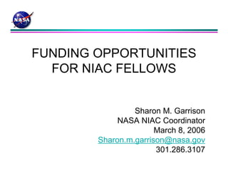 FUNDING OPPORTUNITIES 
FOR NIAC FELLOWS 
Sharon M. Garrison 
NASA NIAC Coordinator 
March 8, 2006 
Sharon.m.garrison@nasa.gov 
301.286.3107 
 