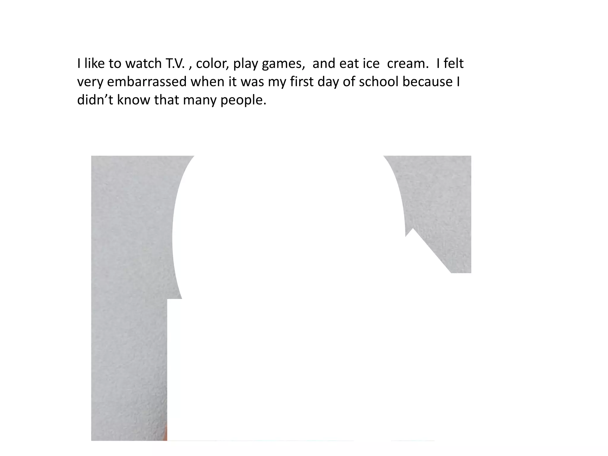 I like to watch T.V. , color, play games, and eat ice cream. I felt very embarrassed when it was my first day of school because I didn’t know that many people.