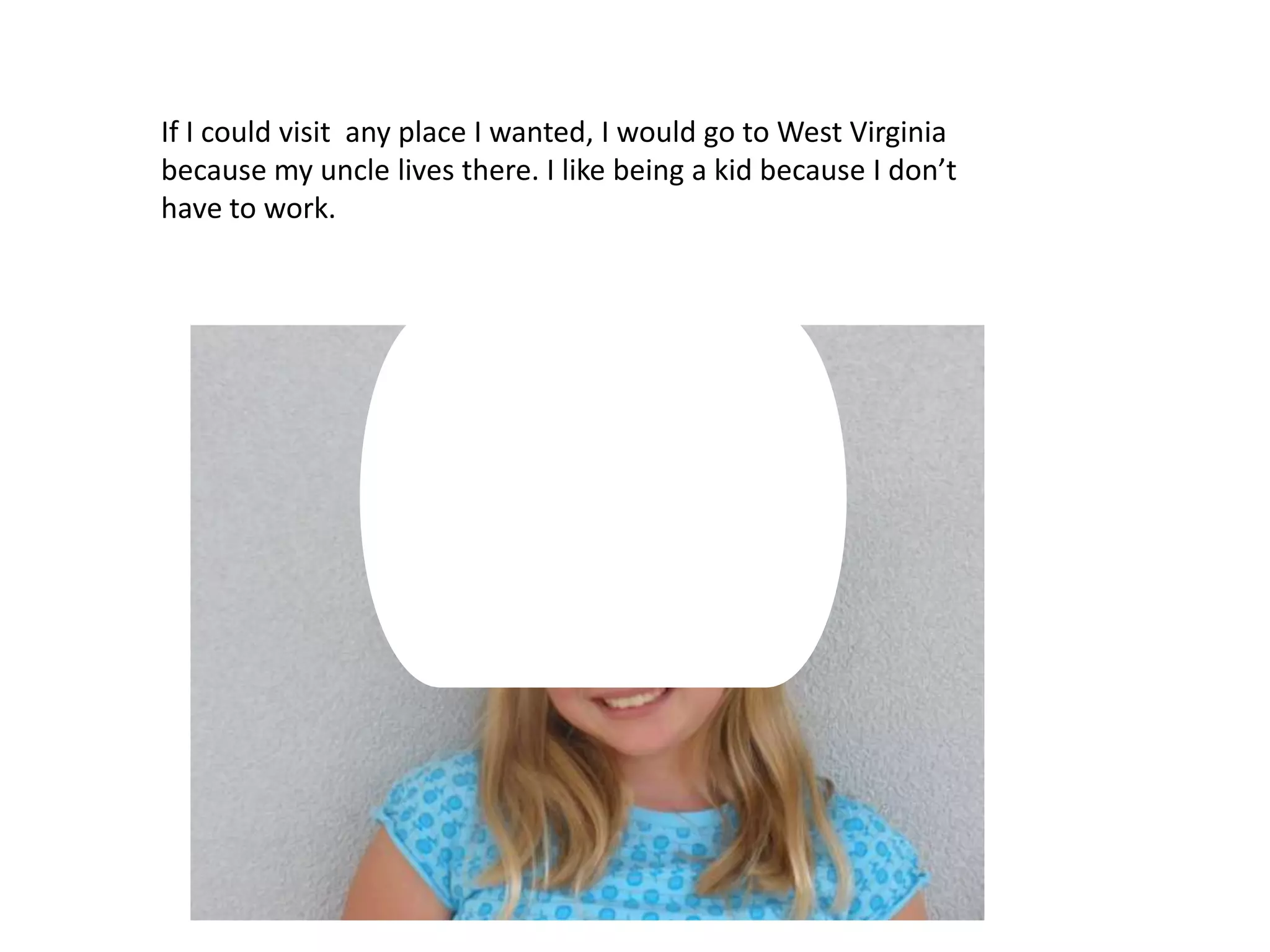 If I could visit any place I wanted, I would go to West Virginia because my uncle lives there. I like being a kid because I don’t have to work.