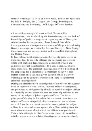 Garrity Warnings: To Give or Not to Give, That Is the Question
By Eric P. Daigle, Esq., Daigle Law Group, Southington,
Connecticut; and Secretary, IACP Legal Officers Section
s I travel the country and work with different police
departments, I am troubled by the inconsistency and the lack of
knowledge of police management regarding use of Garrity in
administrative investigations. I have learned that while
investigators and management are aware of the practice of using
Garrity warnings, as created by the case Garrity v. New Jersey,1
these warnings are misinterpreted and misapplied throughout
the United States.
In law enforcement organizations, the Garrity principle is an
important tool to provide officers the necessary protections
while still enabling departments to conduct thorough and
complete internal investigations. In a given agency, what is
more important: the criminal investigation or the discipline of
the employee for a violation of department policy? It may
matter whom one asks. In a given department, is a Garrity
warning given to compel a statement if there is a potential
criminal investigation?
During an administrative investigation of an officer, the agency
head or representatives (that is, internal affairs investigators)
are permitted to and generally should compel the subject officer
to truthfully answer questions that are narrowly tailored to the
scope of the subject’s job as a police officer. The basic
principle of Garrity is that when the statement taken from the
subject officer is compelled, the statement and the evidence
derived from the statement cannot be used against the subject
officer in a criminal action against the officer arising from the
same circumstances about which the officer was questioned.
This article attempts to clarify—or asks readers to consider—
whether agencies are applying Garrityprinciples inconsistently
 