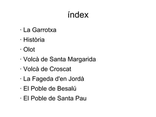 índex
· La Garrotxa
· Història
· Olot
· Volcà de Santa Margarida
· Volcà de Croscat
· La Fageda d'en Jordà
· El Poble de Besalú
· El Poble de Santa Pau
 