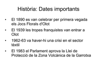Història: Dates importants
•   El 1890 es van celebrar per primera vegada
    els Jocs Florals d'Olot
•   El 1939 les tropes franquistes van entrar a
    Olot
•   1962-63 va haver-hi una crisi en el sector
    tèxtil
•   El 1983 el Parlament aprova la Llei de
    Protecció de la Zona Volcànica de la Garrotxa
 