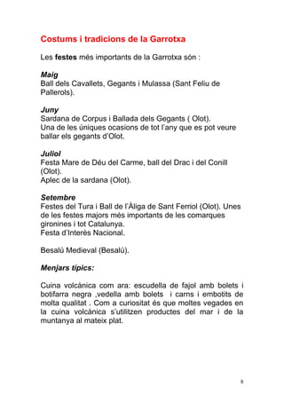 Costums i tradicions de la Garrotxa

Les festes més importants de la Garrotxa són :

Maig
Ball dels Cavallets, Gegants i Mulassa (Sant Feliu de
Pallerols).

Juny
Sardana de Corpus i Ballada dels Gegants ( Olot).
Una de les úniques ocasions de tot l‟any que es pot veure
ballar els gegants d‟Olot.

Juliol
Festa Mare de Déu del Carme, ball del Drac i del Conill
(Olot).
Aplec de la sardana (Olot).

Setembre
Festes del Tura i Ball de l‟Àliga de Sant Ferriol (Olot). Unes
de les festes majors més importants de les comarques
gironines i tot Catalunya.
Festa d‟Interès Nacional.

Besalú Medieval (Besalú).

Menjars típics:

Cuina volcànica com ara: escudella de fajol amb bolets i
botifarra negra ,vedella amb bolets i carns i embotits de
molta qualitat . Com a curiositat és que moltes vegades en
la cuina volcànica s‟utilitzen productes del mar i de la
muntanya al mateix plat.




                                                             8
 