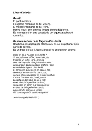Llocs d’interès:

Besalú
El pont medieval.
L‟església romànica de St. Vicenç.
El monestir romànic de St. Pere.
Banys jueus, són el únics trobats en tota Espanya.
És interessant fer una passejada per aquesta població
romànica.

Reserva Natural de la Fageda d’en Jordà
Una bona passejada per el bosc o si es vol es pot anar amb
carro de cavalls.
És un bosc de faig i Joan Maragall va escriure un poema:

Saps on és la Fageda d’en Jordà ?
Si vas pels vols d’Olot, amunt del pla,
trobaràs un indret verd i profond
com mai cap més n’hagis trobat al món:
un verd com d’aigua endins, profond i clar;
el verd de la fageda d’en Jordà.
El caminant, quan entra en aquest lloc,
comença a caminar-hi a poc a poc;
compta els seus passos en la gran quietud:
s’atura, i no sent res, i està perdut.
Li agafa un dolç oblit de tot lo món
en el silenci d’aquell lloc profond,
i no pensa en sortir, o hi pensa en va:
és pres de la fageda d’en Jordà,
presoner del silenci i la verdor.
Oh companyia! Oh deslliurant presó!

Joan Maragall (1860-1911)




                                                         9
 