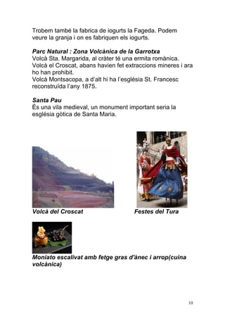 Trobem també la fabrica de iogurts la Fageda. Podem
veure la granja i on es fabriquen els iogurts.

Parc Natural : Zona Volcànica de la Garrotxa
Volcà Sta. Margarida, al cràter té una ermita romànica.
Volcà el Croscat, abans havien fet extraccions mineres i ara
ho han prohibit.
Volcà Montsacopa, a d‟alt hi ha l‟església St. Francesc
reconstruïda l‟any 1875.

Santa Pau
És una vila medieval, un monument important seria la
església gòtica de Santa Maria.




Volcà del Croscat                     Festes del Tura




Moniato escalivat amb fetge gras d'ànec i arrop(cuina
volcànica)




                                                          10
 