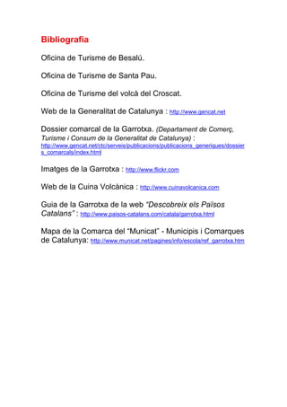 Bibliografia

Oficina de Turisme de Besalú.

Oficina de Turisme de Santa Pau.

Oficina de Turisme del volcà del Croscat.

Web de la Generalitat de Catalunya : http://www.gencat.net

Dossier comarcal de la Garrotxa. (Departament de Comerç,
Turisme i Consum de la Generalitat de Catalunya) :
http://www.gencat.net/ctc/serveis/publicacions/publicacions_generiques/dossier
s_comarcals/index.html

Imatges de la Garrotxa : http://www.flickr.com

Web de la Cuina Volcànica : http://www.cuinavolcanica.com

Guia de la Garrotxa de la web “Descobreix els Països
Catalans” : http://www.paisos-catalans.com/catala/garrotxa.html

Mapa de la Comarca del “Municat” - Municipis i Comarques
de Catalunya: http://www.municat.net/pagines/info/escola/ref_garrotxa.htm
 