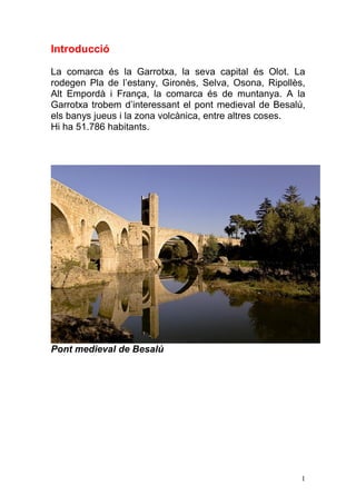 Introducció

La comarca és la Garrotxa, la seva capital és Olot. La
rodegen Pla de l‟estany, Gironès, Selva, Osona, Ripollès,
Alt Empordà i França, la comarca és de muntanya. A la
Garrotxa trobem d‟interessant el pont medieval de Besalú,
els banys jueus i la zona volcànica, entre altres coses.
Hi ha 51.786 habitants.




Pont medieval de Besalú




                                                        1
 