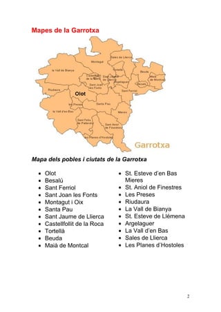 Mapes de la Garrotxa




Mapa dels pobles i ciutats de la Garrotxa

    Olot                         St. Esteve d‟en Bas
    Besalú                       Mieres
    Sant Ferriol                 St. Aniol de Finestres
    Sant Joan les Fonts          Les Preses
    Montagut i Oix               Riudaura
    Santa Pau                    La Vall de Bianya
    Sant Jaume de Llierca        St. Esteve de Llémena
    Castellfollit de la Roca     Argelaguer
    Tortellà                     La Vall d‟en Bas
    Beuda                        Sales de Llierca
    Maià de Montcal              Les Planes d‟Hostoles




                                                          2
 