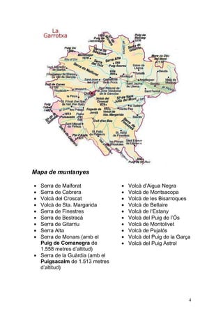 Mapa de muntanyes

  Serra de Malforat             Volcà d‟Aigua Negra
  Serra de Cabrera              Volcà de Montsacopa
  Volcà del Croscat             Volcà de les Bisarroques
  Volcà de Sta. Margarida       Volcà de Bellaire
  Serra de Finestres            Volcà de l„Estany
  Serra de Bestracà             Volcà del Puig de l‟Ós
  Serra de Gitarriu             Volcà de Montolivet
  Serra Alta                    Volcà de Pujalós
  Serra de Monars (amb el       Volcà del Puig de la Garça
  Puig de Comanegra de          Volcà del Puig Astrol
  1.558 metres d‟altitud)
  Serra de la Guàrdia (amb el
  Puigsacalm de 1.513 metres
  d‟altitud)




                                                         4
 