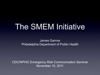 The SMEM Initiative
                  James Garrow
     Philadelphia Department of Public Health




CDC/NPHIC Emergency Risk Communication Seminar
             November 10, 2011
 