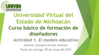 Universidad Virtual del
Estado de Michoacán
Curso básico de formación de
diseñadores
Actividad 1. El modelo educativo
Alumna: Georgina Arroyo Jiménez
Fecha de entrega: 09 de mayo del 2019
 