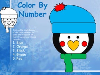 Color By
                                Number
    5
                1


                    1


3                           3
        5               5
                2

                    4
            4
                        Click on the black border
                        of the item you want to
                        color and then click on
                        the fill bucket and choose
                        the color.
                        1. Blue
                        2. Orange
                        3. Black
                        4. Green
                        5. Red
 