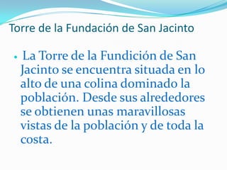 Torre de la Fundación de San Jacinto La Torre de la Fundición de San Jacinto se encuentra situada en lo alto de una colina dominado la población. Desde sus alrededores se obtienen unas maravillosas vistas de la población y de toda la costa.PlayaLa Playa de Garrucha, conocida también como Playa de Las Escobetas, es la única playa del litoral del Ayuntamiento de Garrucha. Se localiza a orillas de su largo paseo marítimo y en su alrededores destacan los tres puertos de la población y el Castillo. Cuenta con todos los servicios y esta galardonada con la Bandera Azul.