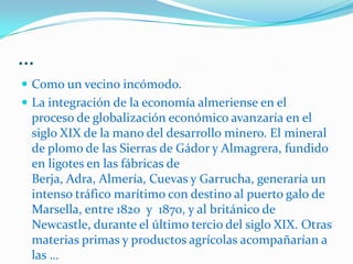 …exportaciones de minerales, como el esparto, con cuya fibra las fábricas británicas elaborarían papel a partir de 1860, o la llamada “uva del barco’’, exportada para su consumo en fresco en barriles de 23 kilos hasta los grandes mercados internacionales, especialmente el británico y el estadoudense.En los últimos años del siglo XIX la extracción de minerales de hierro del interior de la provincias de Almería, empujaría la construcción de grandes y pequeñas líneas ferroviarias utitizadas para el transporte de esos materiales. Las operaciones de 