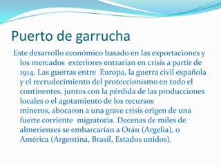 …La construcción de las instalaciones portuarias en el litoral almeriense se produciría con extraordinaria lentitud y la mayoría de las expediciones de minerales y frutos a lo largo del siglo XIX harían uso de barcazas que cargaban la mercancía en las orillas de las playas para su posterior transbordo a los cargueros fondeados frente el litoral. El puerto de Almería, cuya primera piedra se colocó en 1847 /, no estaría terminado hasta casi 70 años después. La primera piedra del puerto de garrucha no se colocaría hasta 1931, cuando ya estaba concebido más como un refugio para la importante 