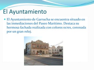 El AyuntamientoEl Ayuntamiento de Garrucha se encuentra situado en las inmediaciones del Paseo Marítimo. Destaca su hermosa fachada realizada con colores ocres, coronada por un gran reloj.