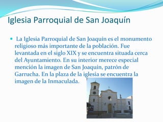 Iglesia Parroquial de San Joaquín La Iglesia Parroquial de San Joaquín es el monumento religioso más importante de la población. Fue levantada en el siglo XIX y se encuentra situada cerca del Ayuntamiento. En su interior merece especial mención la imagen de San Joaquín, patrón de Garrucha. En la plaza de la iglesia se encuentra la imagen de la Inmaculada. 
