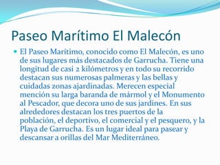 Paseo Marítimo El MalecónEl Paseo Marítimo, conocido como El Malecón, es uno de sus lugares más destacados de Garrucha. Tiene una longitud de casi 2 kilómetros y en todo su recorrido destacan sus numerosas palmeras y las bellas y cuidadas zonas ajardinadas. Merecen especial mención su larga baranda de mármol y el Monumento al Pescador, que decora uno de sus jardines. En sus alrededores destacan los tres puertos de la población, el deportivo, el comercial y el pesquero, y la Playa de Garrucha. Es un lugar ideal para pasear y descansar a orillas del Mar Mediterráneo.