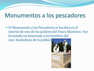 Monumentos a los pescadoresEl Monumento a los Pescadores se localiza en el interior de uno de los jardines del Paseo Marítimo. Fue levantado en homenaje a los hombres del mar, fundadores de la población.