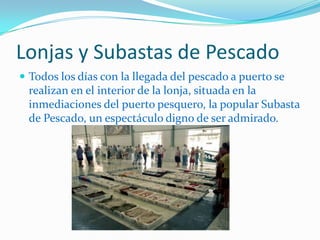 Lonjas y Subastas de PescadoTodos los días con la llegada del pescado a puerto se realizan en el interior de la lonja, situada en la inmediaciones del puerto pesquero, la popular Subasta de Pescado, un espectáculo digno de ser admirado.