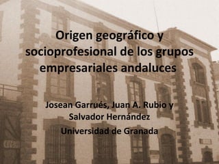 Origen geográfico y socioprofesional de los grupos empresariales andaluces  Josean Garrués, Juan A. Rubio y Salvador Hernández Universidad de Granada 