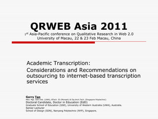 QRWEB Asia 2011
1st   Asia-Pacific conference on Qualitative Research in Web 2.0
          University of Macau, 22 & 23 Feb Macau, China




 Academic Transcription:
 Considerations and Recommendations on
 outsourcing to internet-based transcription
 services

 Garry Tan
 MEd. Mgt. with Dist. (UWA), BTech. ID (Monash) & Dip.Arch.Tech. (Singapore Polytechnic)
 Doctoral Candidate, Doctor in Education (EdD)
 Graduate School of Education (GSE), University of Western Australia (UWA), Australia.
 Senior Lecturer
 School of Design (SDN), Nanyang Polytechnic (NYP), Singapore.
 
