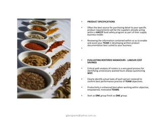 • PRODUCT SPECIFICATIONS
• Often the best source for purchasing detail to your specific
product requirements will be the suppliers already acting
within a HACCP food safety program as part of their supply
business model.
• Reviewing the information contained within so as to enable
and assist your TEAM in developing written product
documentation best suited to your business.
•
• EVALUATING ROSTERED MANHOURS - LABOUR COST
SAVINGS
• Critical path analysis of rosters is a very good process for
identifying unnecessary wasted hours always questioning
WHY.
• Clearly identify actual tasks of each person rostered to
confirm best performance practise of TEAM objectives.
• Productivity is enhanced best when working within objective,
empowered, motivated TEAMS.
• Start as ONE group finish as ONE group.
gjburgoyne@yahoo.com.au
 