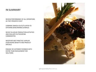 IN SUMMARY
REVIEW PERFORMANCE OF ALL OPERATIONS
AS THEY PRESENTLY EXIST
COMPARE VARIOUS OUTLETS OFFER TO
DIFFERING BENCHMARKS & MENUS
REVISIT IN-HOUSE PRODUCTION ACTIVITIES
AND EVALUATE OUTSOURCING
COMMODITIES
NEGOTIATE BEST PRACTISE SUPPLIER
PURCHASING BENEFITS AND PRODUCT
SPECIALS
ENGAGE IN CUSTOMER FEEDBACK WITH
ENTIRE TEAM INVOLVEMENT FOR
SOLUTIONS
gjburgoyne@yahoo.com.au
 