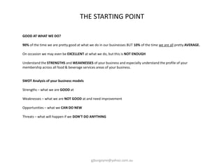 GOOD AT WHAT WE DO?
90% of the time we are pretty good at what we do in our businesses BUT 10% of the time we are all pretty AVERAGE.
On occasion we may even be EXCELLENT at what we do, but this is NOT ENOUGH
Understand the STRENGTHS and WEAKNESSES of your business and especially understand the profile of your
membership across all food & beverage services areas of your business.
SWOT Analysis of your business models
Strengths – what we are GOOD at
Weaknesses – what we are NOT GOOD at and need improvement
Opportunities – what we CAN DO NEW
Threats – what will happen if we DON’T DO ANYTHING
THE STARTING POINT
gjburgoyne@yahoo.com.au
 