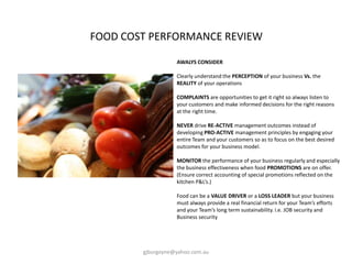 AWALYS CONSIDER
Clearly understand the PERCEPTION of your business Vs. the
REALITY of your operations
COMPLAINTS are opportunities to get it right so always listen to
your customers and make informed decisions for the right reasons
at the right time.
NEVER drive RE-ACTIVE management outcomes instead of
developing PRO-ACTIVE management principles by engaging your
entire Team and your customers so as to focus on the best desired
outcomes for your business model.
MONITOR the performance of your business regularly and especially
the business effectiveness when food PROMOTIONS are on offer.
(Ensure correct accounting of special promotions reflected on the
kitchen P&L’s.)
Food can be a VALUE DRIVER or a LOSS LEADER but your business
must always provide a real financial return for your Team’s efforts
and your Team’s long term sustainability. i.e. JOB security and
Business security
FOOD COST PERFORMANCE REVIEW
gjburgoyne@yahoo.com.au
 