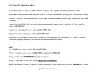 FOOD COST BENCHMARKS
Each and every food service area will have different retail price offers together with differing food menu offers.
Minimize the number of retail prices which are closer to each other rather offering multiple prices with wider price ranges.
Therefore it should be also determined that each and every food service area has a separate and differing FC% benchmark
to achieve.
However the overall MIX of sales within all food service areas should always provide a combined FC% that sits within
industry BEST PRACTISE
Industry best practise benchmarks is achieving FC% of 32% - 36%
Wages benchmarks best practise is achieving WC% 42% - 45%
Performance Benchmark Policy of individual operations is directed by Executive Management and is always achievable
conditional upon good governance and effective controls and information reviews.
NOTE:
The PROCESS must run the business NOT the INDIVIDUAL
All Team members must be part of the SOLUTIONS not part of the PROBLEMS
Always consider all the ALTERNATIVES no matter how bizarre
Always be prepared to openly listen ,even to “the person washing dishes”
Always negotiate with suppliers to operate a Catering advantage by using commercially purchased FOOD PRODUCT drivers
gjburgoyne@yahoo.com.au
 