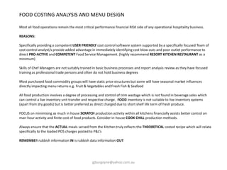 FOOD COSTING ANALYSIS AND MENU DESIGN
Most all food operations remain the most critical performance financial RISK side of any operational hospitality business.
REASONS:
Specifically providing a competent USER FRIENDLY cost control software system supported by a specifically focused Team of
cost control analyst/s provide added advantage in immediately identifying cost blow outs and poor outlet performance to
direct PRO-ACTIVE and COMPETENT Food Service Management. (highly recommend RESORT KITCHEN RESTAURANT as a
minimum)
Skills of Chef Managers are not suitably trained in basic business processes and report analysis review as they have focused
training as professional trade persons and often do not hold business degrees
Most purchased food commodity groups will have static price structures but some will have seasonal market influences
directly impacting menu returns e.g. Fruit & Vegetables and Fresh Fish & Seafood
All food production involves a degree of processing and control of trim wastage which is not found in beverage sales which
can control a live inventory unit transfer and respective charge. FOOD inventory is not suitable to live inventory systems
(apart from dry goods) but is better preferred as direct charged due to short shelf life term of fresh produce.
FOCUS on minimising as much in house SCRATCH production activity within all kitchens financially assists better control on
man-hour activity and finite cost of food products. Consider in-house COOK CHILL production methods.
Always ensure that the ACTUAL meals served from the Kitchen truly reflects the THEORETICAL costed recipe which will relate
specifically to the loaded POS charges posted to P&L’s
REMEMBER rubbish information IN is rubbish data information OUT
gjburgoyne@yahoo.com.au
 