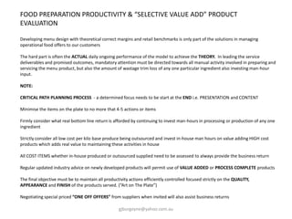 FOOD PREPARATION PRODUCTIVITY & “SELECTIVE VALUE ADD” PRODUCT
EVALUATION
Developing menu design with theoretical correct margins and retail benchmarks is only part of the solutions in managing
operational food offers to our customers
The hard part is often the ACTUAL daily ongoing performance of the model to achieve the THEORY. In leading the service
deliverables and promised outcomes, mandatory attention must be directed towards all manual activity involved in preparing and
servicing the menu product, but also the amount of wastage trim loss of any one particular ingredient also investing man-hour
input.
NOTE:
CRITICAL PATH PLANNING PROCESS - a determined focus needs to be start at the END i.e. PRESENTATION and CONTENT
Minimise the items on the plate to no more that 4-5 actions or items
Firmly consider what real bottom line return is afforded by continuing to invest man-hours in processing or production of any one
ingredient
Strictly consider all low cost per kilo base produce being outsourced and invest in-house man hours on value adding HIGH cost
products which adds real value to maintaining these activities in house
All COST ITEMS whether in-house produced or outsourced supplied need to be assessed to always provide the business return
Regular updated industry advice on newly developed products will permit use of VALUE ADDED or PROCESS COMPLETE products
The final objective must be to maintain all productivity actions efficiently controlled focused strictly on the QUALITY,
APPEARANCE and FINISH of the products served. (“Art on The Plate”)
Negotiating special priced “ONE OFF OFFERS” from suppliers when invited will also assist business returns
gjburgoyne@yahoo.com.au
 