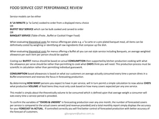 FOOD SERVICE COST PERFORMANCE REVIEW
Service models can be either
A ‘LA MINUTE (a ‘la Carte) cooked to order from a displayed menu choice
OR
BUFFET SELF SERVICE which can be bulk cooked and carved to order
OR
BANQUET SERVICE (Table d’hote , Buffet or Cocktail Finger Food)
When evaluating theoretical costs for menus offering per plate e.g. a ’la carte or a pre-plated banquet meal, all items can be
definitively costed by weighing or identifying all raw ingredients that compose up the dish.
When evaluating theoretical costs for menus offering a Buffet all you can eat style service including Banquets, an average weighted
allowance per each item per person should be applied
Costing our BUFFET menus should be based on actual CONSUMPTION then supported by kitchen production cooking with what
the allowance per serve should be rather than permitting to cook what CHEFS think you will need. This production process must be
scientific in calculation rather than permitting individual guesswork.
CONSUMPTION based allowances is based on what our customers on average actually consumed every time a person dines in a
Buffet environment and reverses the focus in forecasting production.
By determining HOW MANY persons you expect to have in per service, will in turn permit a simple calculation to now advise CHEFS
what production VOLUME of food items they must only cook based on how many covers expected per any one service.
This model is simply about the theoretically volume to be consumed which is defined upon that average weight a consumer will
eats every time a service period is provided.
To confirm the variables of “OVERS & UNDERS” in forecasting production over any one month, the number of forecasted covers
per service is compared to the actual covers served (and revenue provided) and a total monthly report simply displays the accuracy
for your FORECAST Vs ACTUAL. If controlled correctly you will find better control of forecasted production with better accuracy of
the forecast of customers.
gjburgoyne@yahoo.com.au
 