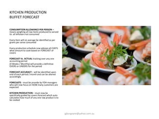 KITCHEN PRODUCTION
BUFFET FORECAST
CONSUMPTION ALLOWANCE PER PERSON –
means weighing all raw items produced to served
Vs. all leftovers not consumed
Every Item will on average be identified as per
grams per serve consumed
Every production schedule now advises all CHEFS
what amount to cook based on FORECAST of
covers
FORECAST Vs. ACTUAL tracking over any one
accounting period
(4 Weeks / Monthly) will provide a definitive
OVERS or UNDERS for the period
FORECAST ACCURACY – will be identified upon
end of each period / month and can be altered
accordingly
FORECASTS - must be provide by FOH managers
who will now focus on HOW many customers are
expected
KITCHEN PRODUCTION – must now be
specifically guided by covers forecast which auto
calculates how much of any one raw product is to
be cooked
gjburgoyne@yahoo.com.au
 