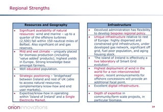 Regional Strengths

Resources and Geography
•

•

•
•

•

Significant availability of natural
resources: wind and marine – up to a
quarter of the offshore turbines
(2,500) fall within 150 nautical miles of
Belfast. Also significant oil and gas
reserves.
Mild and wet climate – uniquely placed
for biomass production (including
‘value added’ products); highest yields
in Europe. Strong knowledge-base
amongst farmers.
Well educated population.
Strategic positioning – ‘bridgehead’
between Ireland and rest of UK (able
to access natural resources,
complementary know-how and end
user markets).
Expertise/know-how in operating
within ‘Island of Ireland’ and a Single
Electricity Market.

Infrastructure
•
•

•
•

•
•

Devolved administration has flexibility
to develop bespoke regional policy.
Unique infrastructure relative to rest
of Europe: highly dispersed and
constrained grid infrastructure, under
developed gas network, significant off
grid, fuel poor population, and aging
housing stock.
‘The island of Ireland is effectively a
live laboratory of Smart Grid
evolution’.
Highest deployment of wind in the
world for a non interconnected
region; recent announcements for
offshore concessions will provide an
additional focal point.
Excellent digital infrastructure.
Depth of expertise in
community/farm scale projects, in
particular biomass.
14

 