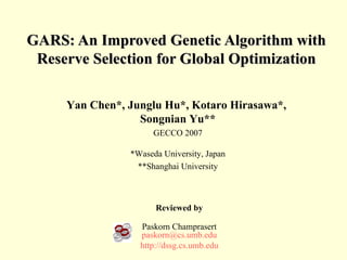 GARS: An Improved Genetic Algorithm with Reserve Selection for Global Optimization Reviewed by Paskorn Champrasert [email_address] http://dssg.cs.umb.edu Yan Chen*, Junglu Hu*, Kotaro Hirasawa*,  Songnian Yu** GECCO 2007 *Waseda University, Japan **Shanghai University 