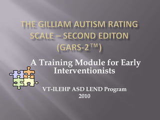 The Gilliam Autism Rating Scale – Second editon        (GARS-2™)  A Training Module for Early Interventionists VT-ILEHP ASD LEND Program 2010  