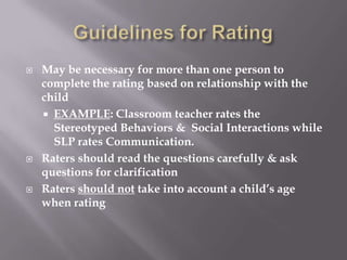 Guidelines for RatingMay be necessary for more than one person to complete the rating based on relationship with the childEXAMPLE: Classroom teacher rates the Stereotyped Behaviors &  Social Interactions while SLP rates Communication.Raters should read the questions carefully & ask questions for clarificationRaters should not take into account a child’s age when rating